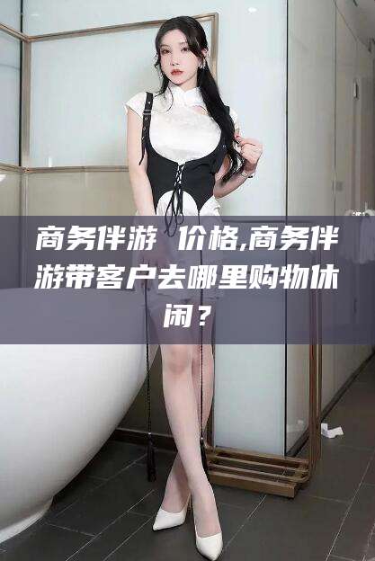 舟山商务伴游 价格,商务伴游带客户去哪里购物休闲？