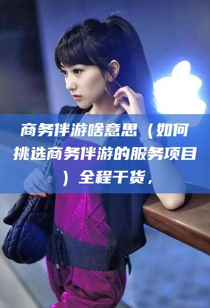 舟山商务伴游啥意思（如何挑选商务伴游的服务项目）全程干货，