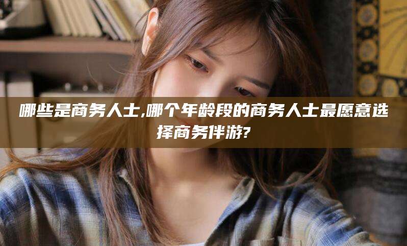 舟山哪些是商务人士,哪个年龄段的商务人士最愿意选择商务伴游?