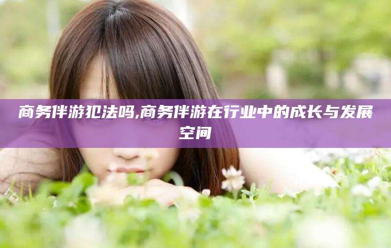 商务伴游犯法吗,商务伴游在行业中的成长与发展空间